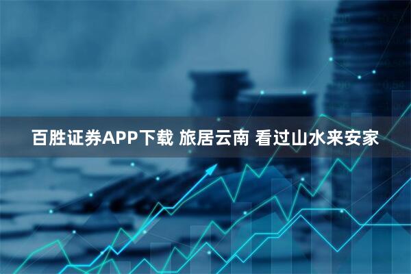 百胜证券APP下载 旅居云南 看过山水来安家