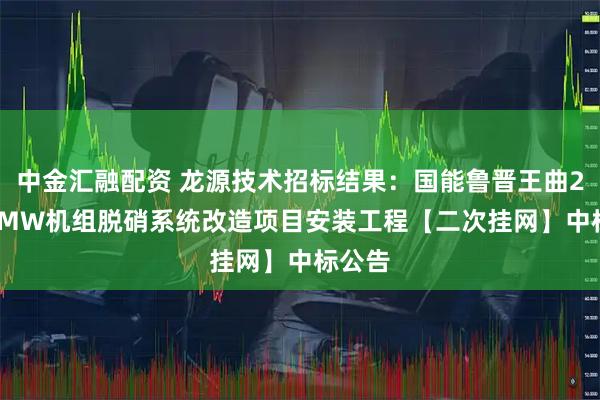 中金汇融配资 龙源技术招标结果：国能鲁晋王曲2×600MW机组脱硝系统改造项目安装工程【二次挂网】中标公告