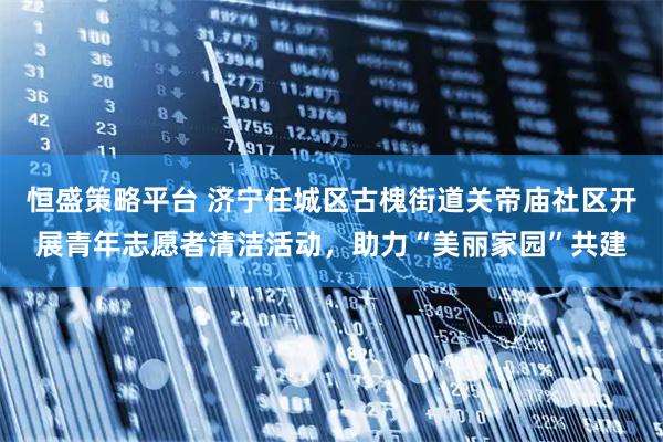 恒盛策略平台 济宁任城区古槐街道关帝庙社区开展青年志愿者清洁活动，助力“美丽家园”共建