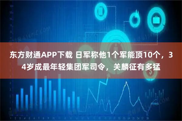东方财通APP下载 日军称他1个军能顶10个，34岁成最年轻集团军司令，关麟征有多猛