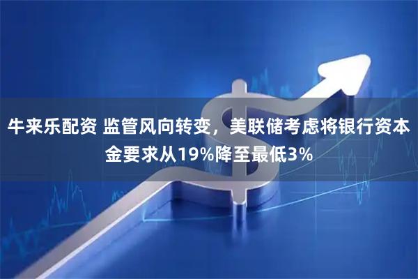 牛来乐配资 监管风向转变，美联储考虑将银行资本金要求从19%降至最低3%