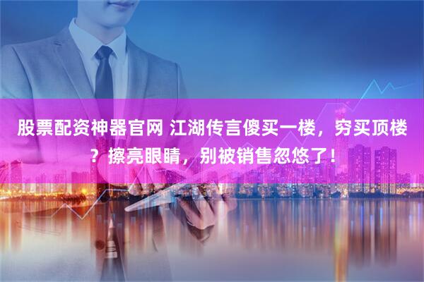 股票配资神器官网 江湖传言傻买一楼，穷买顶楼？擦亮眼睛，别被销售忽悠了！