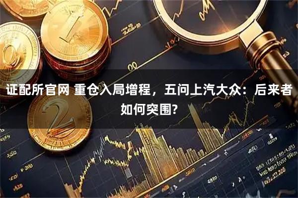 证配所官网 重仓入局增程，五问上汽大众：后来者如何突围?