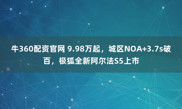 牛360配资官网 9.98万起，城区NOA+3.7s破百，极狐全新阿尔法S5上市