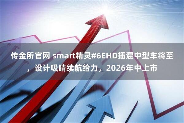 传金所官网 smart精灵#6EHD插混中型车将至，设计吸睛续航给力，2026年中上市