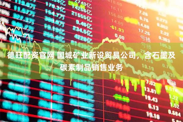 德旺配资官网 国城矿业新设贸易公司，含石墨及碳素制品销售业务
