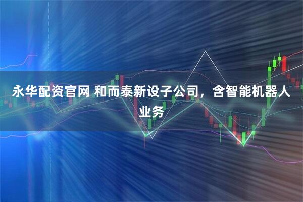 永华配资官网 和而泰新设子公司，含智能机器人业务