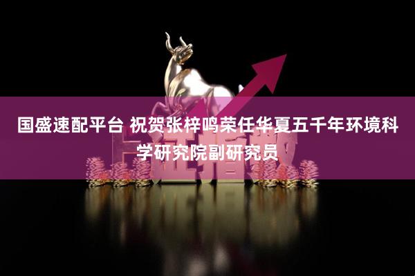 国盛速配平台 祝贺张梓鸣荣任华夏五千年环境科学研究院副研究员