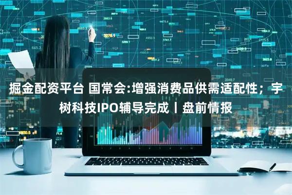掘金配资平台 国常会:增强消费品供需适配性；宇树科技IPO辅导完成丨盘前情报