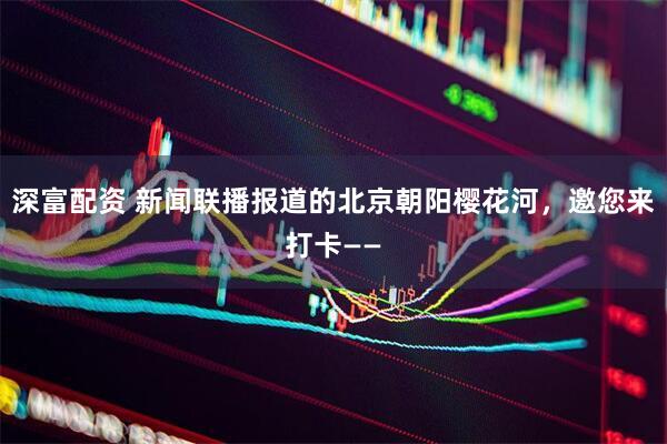 深富配资 新闻联播报道的北京朝阳樱花河，邀您来打卡——