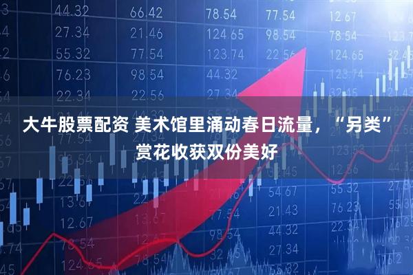 大牛股票配资 美术馆里涌动春日流量，“另类”赏花收获双份美好