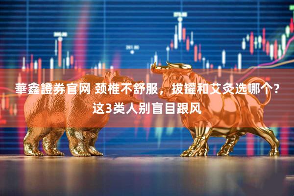 華鑫證券官网 颈椎不舒服，拔罐和艾灸选哪个？这3类人别盲目跟风