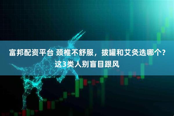 富邦配资平台 颈椎不舒服，拔罐和艾灸选哪个？这3类人别盲目跟风