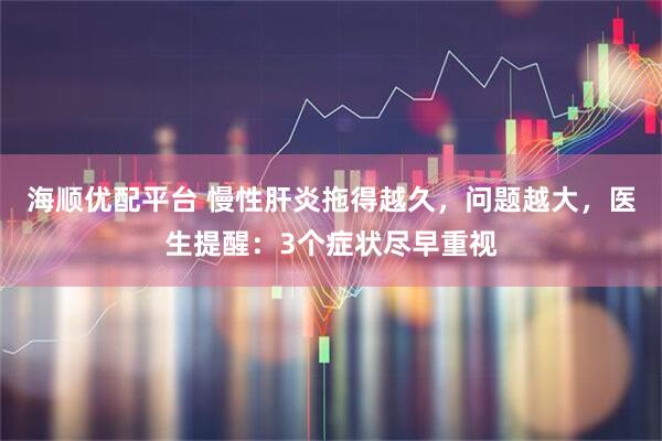 海顺优配平台 慢性肝炎拖得越久，问题越大，医生提醒：3个症状尽早重视