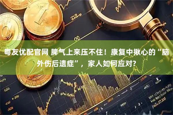 粤友优配官网 脾气上来压不住！康复中揪心的“脑外伤后遗症”，家人如何应对?