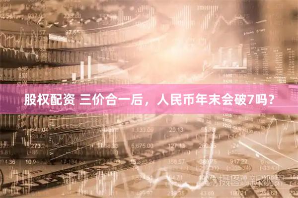 股权配资 三价合一后，人民币年末会破7吗？