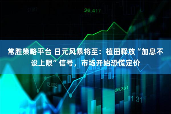 常胜策略平台 日元风暴将至：植田释放“加息不设上限”信号，市场开始恐慌定价