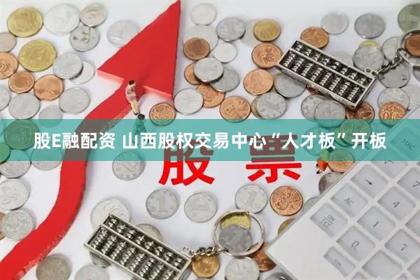 股E融配资 山西股权交易中心“人才板”开板
