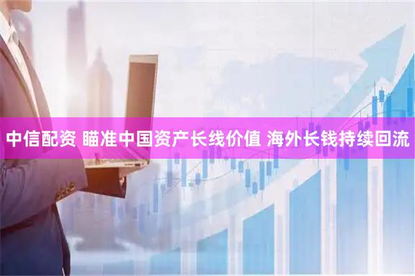 中信配资 瞄准中国资产长线价值 海外长钱持续回流