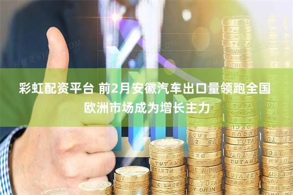 彩虹配资平台 前2月安徽汽车出口量领跑全国 欧洲市场成为增长主力
