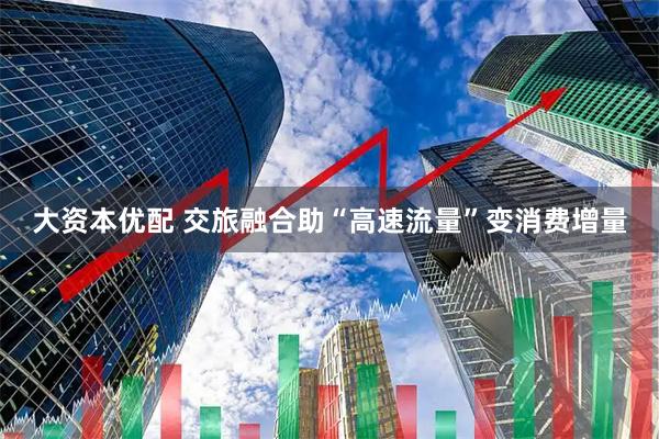 大资本优配 交旅融合助“高速流量”变消费增量