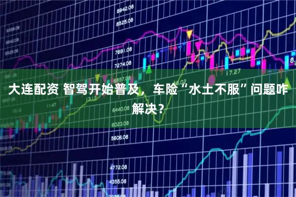 大连配资 智驾开始普及，车险“水土不服”问题咋解决？