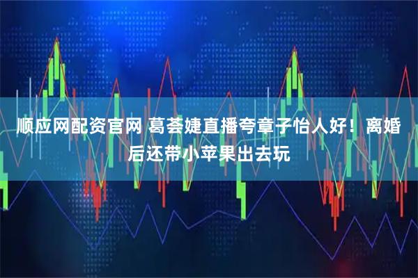 顺应网配资官网 葛荟婕直播夸章子怡人好！离婚后还带小苹果出去玩