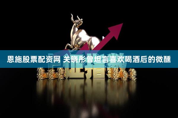 恩施股票配资网 关晓彤曾坦言喜欢喝酒后的微醺
