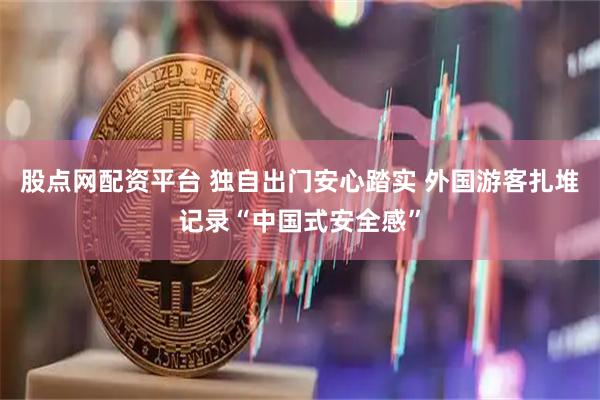 股点网配资平台 独自出门安心踏实 外国游客扎堆记录“中国式安全感”