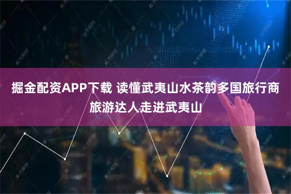 掘金配资APP下载 读懂武夷山水茶韵多国旅行商旅游达人走进武夷山