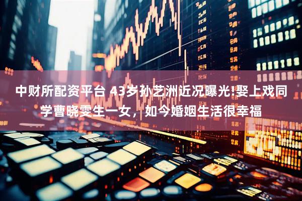 中财所配资平台 43岁孙艺洲近况曝光!娶上戏同学曹晓雯生一女，如今婚姻生活很幸福