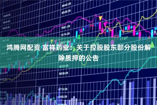 鸿腾网配资 富祥药业：关于控股股东部分股份解除质押的公告