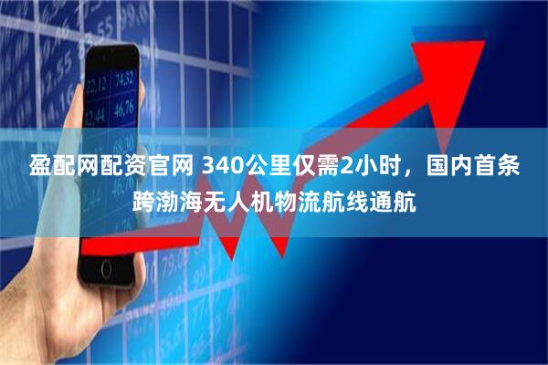 盈配网配资官网 340公里仅需2小时，国内首条跨渤海无人机物流航线通航