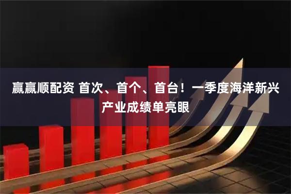 赢赢顺配资 首次、首个、首台！一季度海洋新兴产业成绩单亮眼