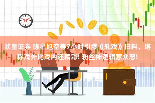欧皇证券 陈星旭空等7小时引爆《轧戏》旧料，堪称戏外比戏内还精彩! 粉丝神逻辑惹众怒!