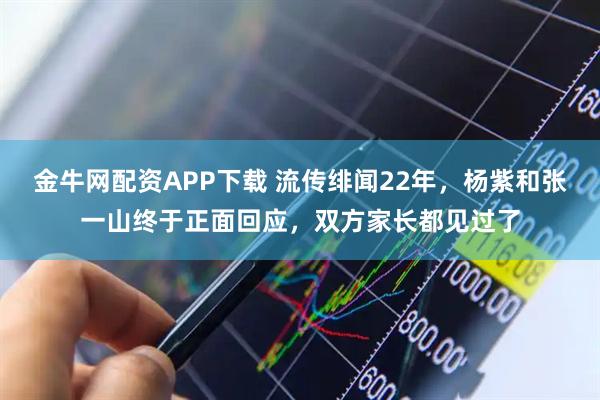 金牛网配资APP下载 流传绯闻22年，杨紫和张一山终于正面回应，双方家长都见过了