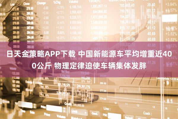 日天金策略APP下载 中国新能源车平均增重近400公斤 物理定律迫使车辆集体发胖