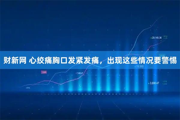 财新网 心绞痛胸口发紧发痛，出现这些情况要警惕