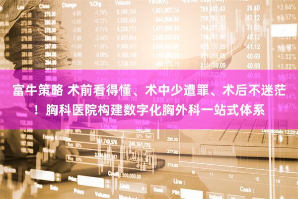 富牛策略 术前看得懂、术中少遭罪、术后不迷茫！胸科医院构建数字化胸外科一站式体系