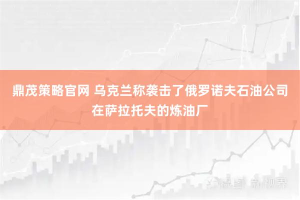鼎茂策略官网 乌克兰称袭击了俄罗诺夫石油公司在萨拉托夫的炼油厂