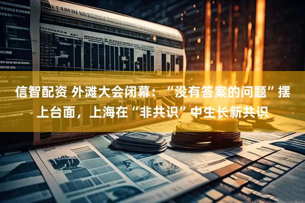 信智配资 外滩大会闭幕：“没有答案的问题”摆上台面，上海在“非共识”中生长新共识
