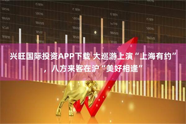 兴旺国际投资APP下载 大巡游上演“上海有约”，八方来客在沪“美好相逢”